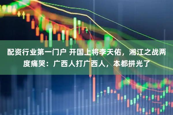 配资行业第一门户 开国上将李天佑，湘江之战两度痛哭：广西人打广西人，本都拼光了