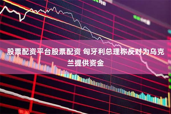 股票配资平台股票配资 匈牙利总理称反对为乌克兰提供资金