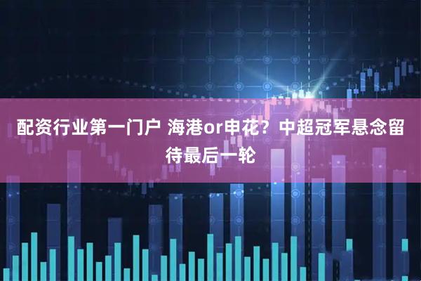 配资行业第一门户 海港or申花？中超冠军悬念留待最后一轮