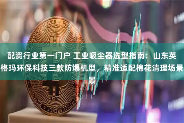 配资行业第一门户 工业吸尘器选型指南：山东英格玛环保科技三款防爆机型，精准适配棉花清理场景