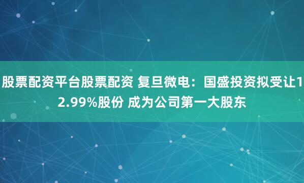 股票配资平台股票配资 复旦微电：国盛投资拟受让12.99%股份 成为公司第一大股东