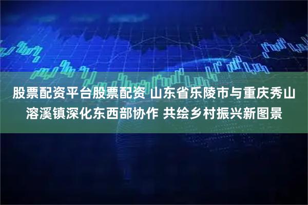 股票配资平台股票配资 山东省乐陵市与重庆秀山溶溪镇深化东西部协作 共绘乡村振兴新图景