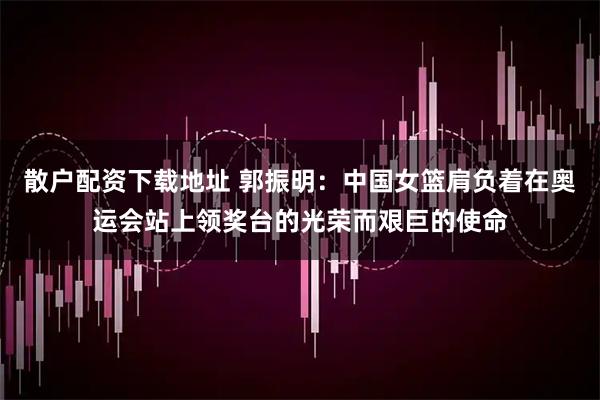 散户配资下载地址 郭振明：中国女篮肩负着在奥运会站上领奖台的光荣而艰巨的使命