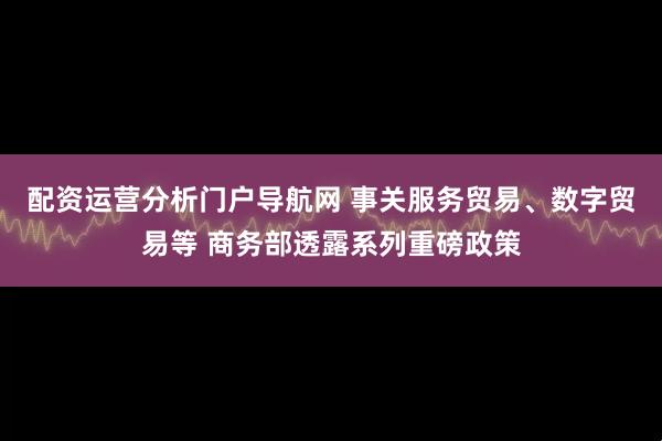 配资运营分析门户导航网 事关服务贸易、数字贸易等 商务部透露系列重磅政策