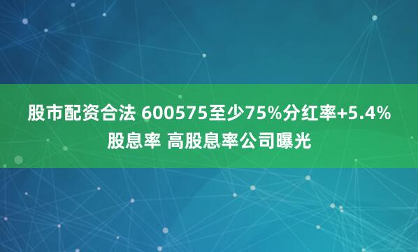 股市配资合法 600575至少75%分红率+5.4%股息率 高股息率公司曝光