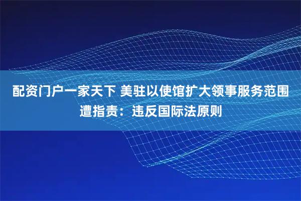 配资门户一家天下 美驻以使馆扩大领事服务范围遭指责：违反国际法原则