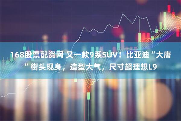 168股票配资网 又一款9系SUV！比亚迪“大唐”街头现身，造型大气，尺寸超理想L9