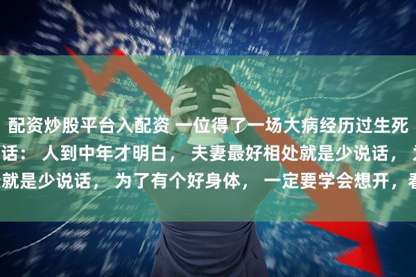 配资炒股平台入配资 一位得了一场大病经历过生死的中年女人非常深刻的话： 人到中年才明白， 夫妻最好相处就是少说话， 为了有个好身体， 一定要学会想开，看开，放开。