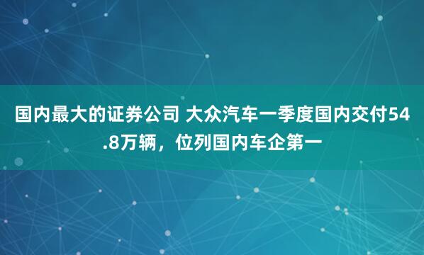 国内最大的证券公司 大众汽车一季度国内交付54.8万辆，位列国内车企第一